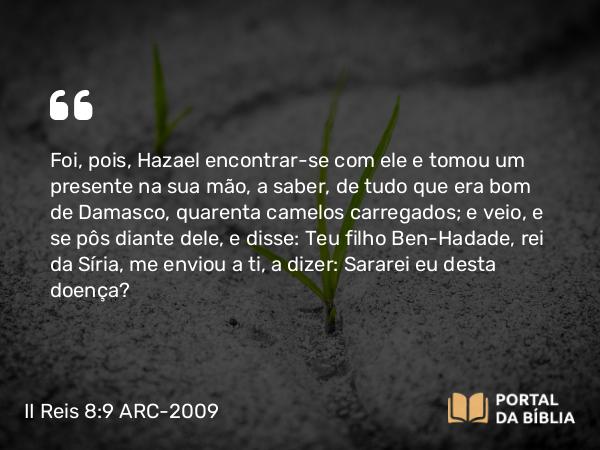 II Reis 8:9 ARC-2009 - Foi, pois, Hazael encontrar-se com ele e tomou um presente na sua mão, a saber, de tudo que era bom de Damasco, quarenta camelos carregados; e veio, e se pôs diante dele, e disse: Teu filho Ben-Hadade, rei da Síria, me enviou a ti, a dizer: Sararei eu desta doença?