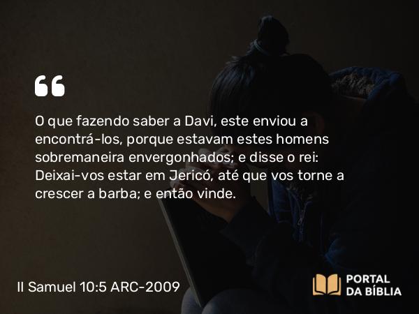 II Samuel 10:5 ARC-2009 - O que fazendo saber a Davi, este enviou a encontrá-los, porque estavam estes homens sobremaneira envergonhados; e disse o rei: Deixai-vos estar em Jericó, até que vos torne a crescer a barba; e então vinde.