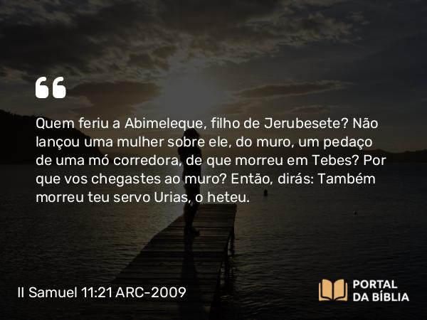 II Samuel 11:21 ARC-2009 - Quem feriu a Abimeleque, filho de Jerubesete? Não lançou uma mulher sobre ele, do muro, um pedaço de uma mó corredora, de que morreu em Tebes? Por que vos chegastes ao muro? Então, dirás: Também morreu teu servo Urias, o heteu.