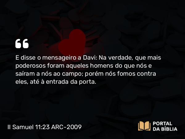 II Samuel 11:23 ARC-2009 - E disse o mensageiro a Davi: Na verdade, que mais poderosos foram aqueles homens do que nós e saíram a nós ao campo; porém nós fomos contra eles, até à entrada da porta.