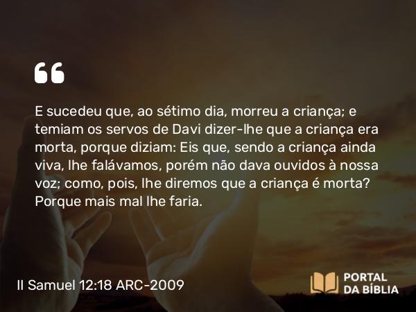 II Samuel 12:18 ARC-2009 - E sucedeu que, ao sétimo dia, morreu a criança; e temiam os servos de Davi dizer-lhe que a criança era morta, porque diziam: Eis que, sendo a criança ainda viva, lhe falávamos, porém não dava ouvidos à nossa voz; como, pois, lhe diremos que a criança é morta? Porque mais mal lhe faria.