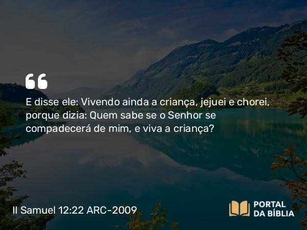 II Samuel 12:22 ARC-2009 - E disse ele: Vivendo ainda a criança, jejuei e chorei, porque dizia: Quem sabe se o Senhor se compadecerá de mim, e viva a criança?