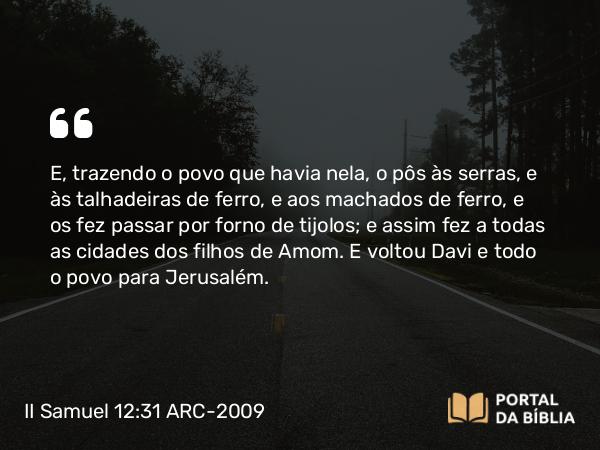 II Samuel 12:31 ARC-2009 - E, trazendo o povo que havia nela, o pôs às serras, e às talhadeiras de ferro, e aos machados de ferro, e os fez passar por forno de tijolos; e assim fez a todas as cidades dos filhos de Amom. E voltou Davi e todo o povo para Jerusalém.