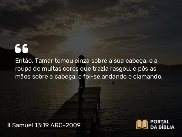 II Samuel 13:19 ARC-2009 - Então, Tamar tomou cinza sobre a sua cabeça, e a roupa de muitas cores que trazia rasgou, e pôs as mãos sobre a cabeça, e foi-se andando e clamando.