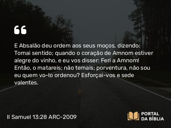 II Samuel 13:28 ARC-2009 - E Absalão deu ordem aos seus moços, dizendo: Tomai sentido; quando o coração de Amnom estiver alegre do vinho, e eu vos disser: Feri a Amnom! Então, o matareis; não temais; porventura, não sou eu quem vo-lo ordenou? Esforçai-vos e sede valentes.