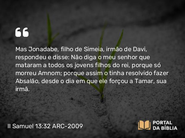 II Samuel 13:32 ARC-2009 - Mas Jonadabe, filho de Simeia, irmão de Davi, respondeu e disse: Não diga o meu senhor que mataram a todos os jovens filhos do rei, porque só morreu Amnom; porque assim o tinha resolvido fazer Absalão, desde o dia em que ele forçou a Tamar, sua irmã.