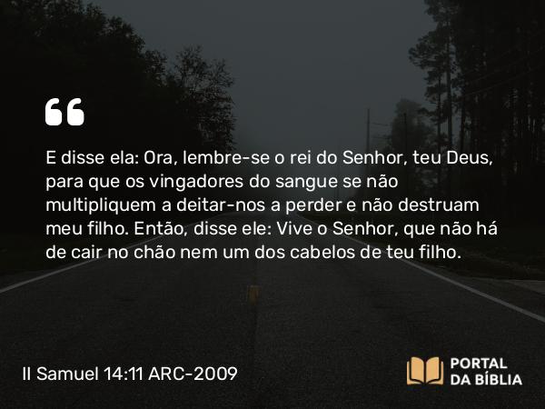 II Samuel 14:11 ARC-2009 - E disse ela: Ora, lembre-se o rei do Senhor, teu Deus, para que os vingadores do sangue se não multipliquem a deitar-nos a perder e não destruam meu filho. Então, disse ele: Vive o Senhor, que não há de cair no chão nem um dos cabelos de teu filho.