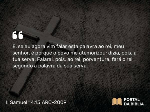 II Samuel 14:15 ARC-2009 - E, se eu agora vim falar esta palavra ao rei, meu senhor, é porque o povo me atemorizou; dizia, pois, a tua serva: Falarei, pois, ao rei; porventura, fará o rei segundo a palavra da sua serva.