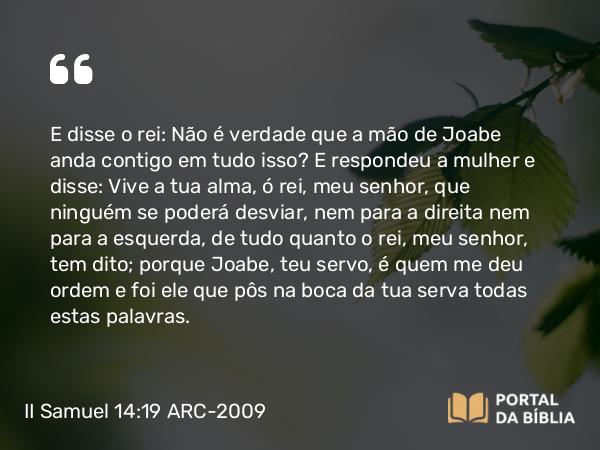 II Samuel 14:19 ARC-2009 - E disse o rei: Não é verdade que a mão de Joabe anda contigo em tudo isso? E respondeu a mulher e disse: Vive a tua alma, ó rei, meu senhor, que ninguém se poderá desviar, nem para a direita nem para a esquerda, de tudo quanto o rei, meu senhor, tem dito; porque Joabe, teu servo, é quem me deu ordem e foi ele que pôs na boca da tua serva todas estas palavras.