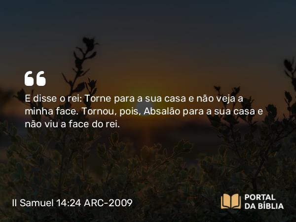 II Samuel 14:24 ARC-2009 - E disse o rei: Torne para a sua casa e não veja a minha face. Tornou, pois, Absalão para a sua casa e não viu a face do rei.