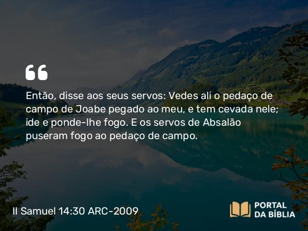 II Samuel 14:30 ARC-2009 - Então, disse aos seus servos: Vedes ali o pedaço de campo de Joabe pegado ao meu, e tem cevada nele; ide e ponde-lhe fogo. E os servos de Absalão puseram fogo ao pedaço de campo.