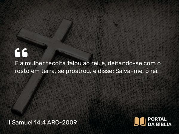 II Samuel 14:4 ARC-2009 - E a mulher tecoíta falou ao rei, e, deitando-se com o rosto em terra, se prostrou, e disse: Salva-me, ó rei.