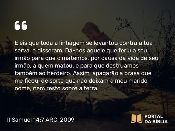 II Samuel 14:7 ARC-2009 - E eis que toda a linhagem se levantou contra a tua serva, e disseram: Dá-nos aquele que feriu a seu irmão para que o matemos, por causa da vida de seu irmão, a quem matou, e para que destruamos também ao herdeiro. Assim, apagarão a brasa que me ficou, de sorte que não deixam a meu marido nome, nem resto sobre a terra.