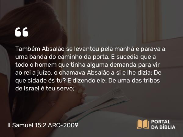 II Samuel 15:2 ARC-2009 - Também Absalão se levantou pela manhã e parava a uma banda do caminho da porta. E sucedia que a todo o homem que tinha alguma demanda para vir ao rei a juízo, o chamava Absalão a si e lhe dizia: De que cidade és tu? E dizendo ele: De uma das tribos de Israel é teu servo;