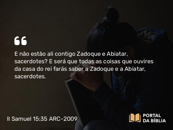 II Samuel 15:35 ARC-2009 - E não estão ali contigo Zadoque e Abiatar, sacerdotes? E será que todas as coisas que ouvires da casa do rei farás saber a Zadoque e a Abiatar, sacerdotes.