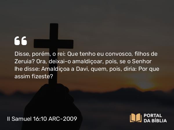 II Samuel 16:10 ARC-2009 - Disse, porém, o rei: Que tenho eu convosco, filhos de Zeruia? Ora, deixai-o amaldiçoar, pois, se o Senhor lhe disse: Amaldiçoa a Davi, quem, pois, diria: Por que assim fizeste?