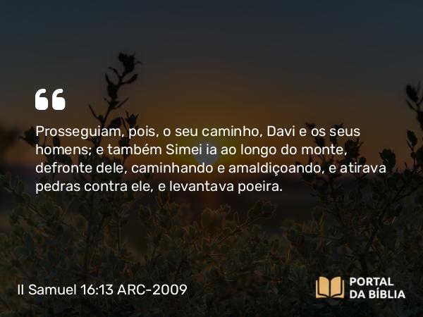 II Samuel 16:13 ARC-2009 - Prosseguiam, pois, o seu caminho, Davi e os seus homens; e também Simei ia ao longo do monte, defronte dele, caminhando e amaldiçoando, e atirava pedras contra ele, e levantava poeira.