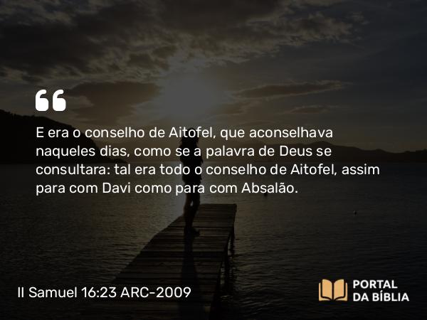 II Samuel 16:23 ARC-2009 - E era o conselho de Aitofel, que aconselhava naqueles dias, como se a palavra de Deus se consultara: tal era todo o conselho de Aitofel, assim para com Davi como para com Absalão.