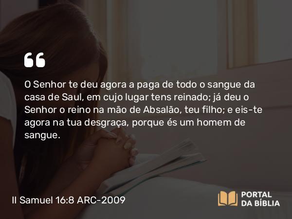 II Samuel 16:8 ARC-2009 - O Senhor te deu agora a paga de todo o sangue da casa de Saul, em cujo lugar tens reinado; já deu o Senhor o reino na mão de Absalão, teu filho; e eis-te agora na tua desgraça, porque és um homem de sangue.