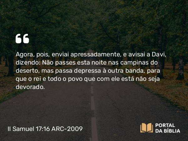 II Samuel 17:16 ARC-2009 - Agora, pois, enviai apressadamente, e avisai a Davi, dizendo: Não passes esta noite nas campinas do deserto, mas passa depressa à outra banda, para que o rei e todo o povo que com ele está não seja devorado.