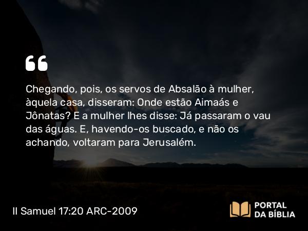 II Samuel 17:20 ARC-2009 - Chegando, pois, os servos de Absalão à mulher, àquela casa, disseram: Onde estão Aimaás e Jônatas? E a mulher lhes disse: Já passaram o vau das águas. E, havendo-os buscado, e não os achando, voltaram para Jerusalém.