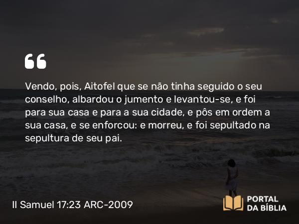 II Samuel 17:23 ARC-2009 - Vendo, pois, Aitofel que se não tinha seguido o seu conselho, albardou o jumento e levantou-se, e foi para sua casa e para a sua cidade, e pôs em ordem a sua casa, e se enforcou: e morreu, e foi sepultado na sepultura de seu pai.