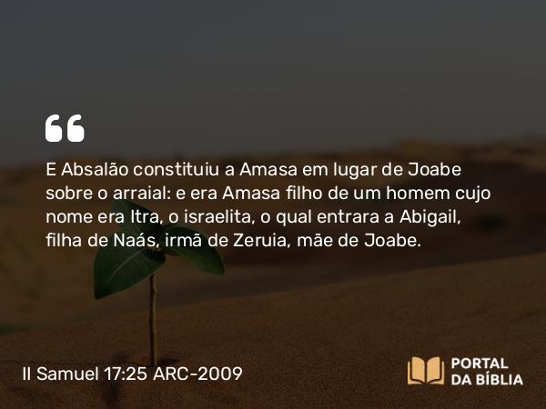 II Samuel 17:25 ARC-2009 - E Absalão constituiu a Amasa em lugar de Joabe sobre o arraial: e era Amasa filho de um homem cujo nome era Itra, o israelita, o qual entrara a Abigail, filha de Naás, irmã de Zeruia, mãe de Joabe.