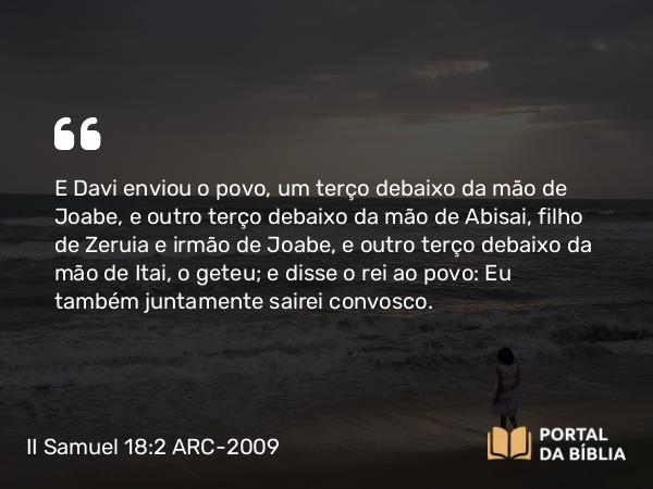 II Samuel 18:2 ARC-2009 - E Davi enviou o povo, um terço debaixo da mão de Joabe, e outro terço debaixo da mão de Abisai, filho de Zeruia e irmão de Joabe, e outro terço debaixo da mão de Itai, o geteu; e disse o rei ao povo: Eu também juntamente sairei convosco.