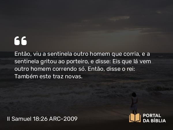 II Samuel 18:26 ARC-2009 - Então, viu a sentinela outro homem que corria, e a sentinela gritou ao porteiro, e disse: Eis que lá vem outro homem correndo só. Então, disse o rei: Também este traz novas.