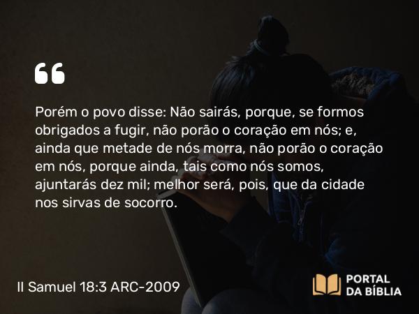 II Samuel 18:3 ARC-2009 - Porém o povo disse: Não sairás, porque, se formos obrigados a fugir, não porão o coração em nós; e, ainda que metade de nós morra, não porão o coração em nós, porque ainda, tais como nós somos, ajuntarás dez mil; melhor será, pois, que da cidade nos sirvas de socorro.