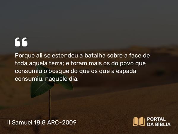 II Samuel 18:8 ARC-2009 - Porque ali se estendeu a batalha sobre a face de toda aquela terra; e foram mais os do povo que consumiu o bosque do que os que a espada consumiu, naquele dia.