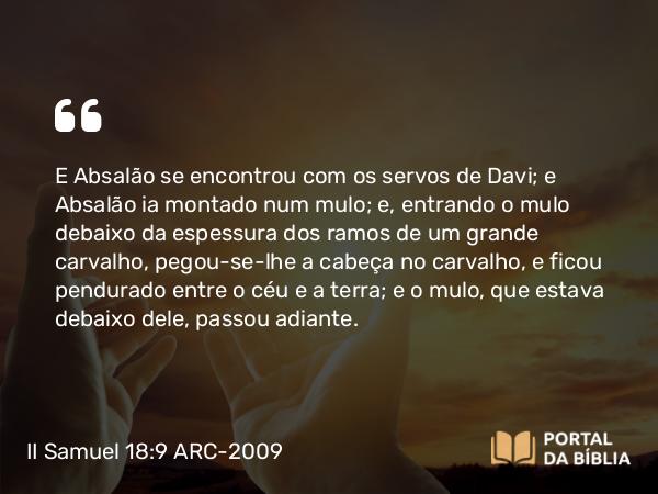 II Samuel 18:9 ARC-2009 - E Absalão se encontrou com os servos de Davi; e Absalão ia montado num mulo; e, entrando o mulo debaixo da espessura dos ramos de um grande carvalho, pegou-se-lhe a cabeça no carvalho, e ficou pendurado entre o céu e a terra; e o mulo, que estava debaixo dele, passou adiante.