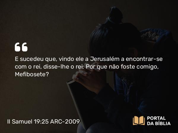 II Samuel 19:25 ARC-2009 - E sucedeu que, vindo ele a Jerusalém a encontrar-se com o rei, disse-lhe o rei: Por que não foste comigo, Mefibosete?