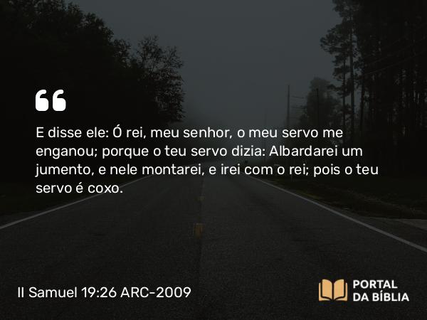 II Samuel 19:26 ARC-2009 - E disse ele: Ó rei, meu senhor, o meu servo me enganou; porque o teu servo dizia: Albardarei um jumento, e nele montarei, e irei com o rei; pois o teu servo é coxo.