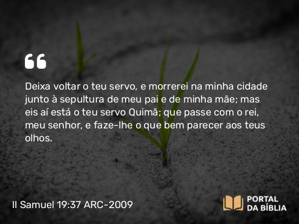 II Samuel 19:37 ARC-2009 - Deixa voltar o teu servo, e morrerei na minha cidade junto à sepultura de meu pai e de minha mãe; mas eis aí está o teu servo Quimã; que passe com o rei, meu senhor, e faze-lhe o que bem parecer aos teus olhos.