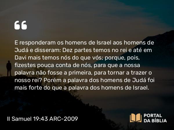 II Samuel 19:43 ARC-2009 - E responderam os homens de Israel aos homens de Judá e disseram: Dez partes temos no rei e até em Davi mais temos nós do que vós; porque, pois, fizestes pouca conta de nós, para que a nossa palavra não fosse a primeira, para tornar a trazer o nosso rei? Porém a palavra dos homens de Judá foi mais forte do que a palavra dos homens de Israel.