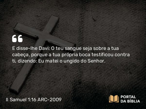 II Samuel 1:16 ARC-2009 - E disse-lhe Davi: O teu sangue seja sobre a tua cabeça, porque a tua própria boca testificou contra ti, dizendo: Eu matei o ungido do Senhor.