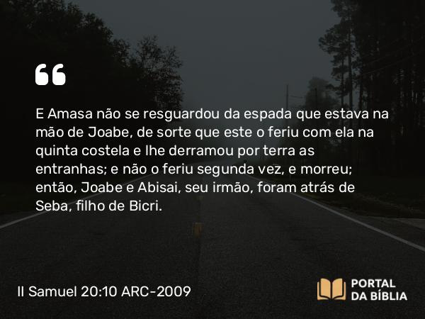 II Samuel 20:10 ARC-2009 - E Amasa não se resguardou da espada que estava na mão de Joabe, de sorte que este o feriu com ela na quinta costela e lhe derramou por terra as entranhas; e não o feriu segunda vez, e morreu; então, Joabe e Abisai, seu irmão, foram atrás de Seba, filho de Bicri.