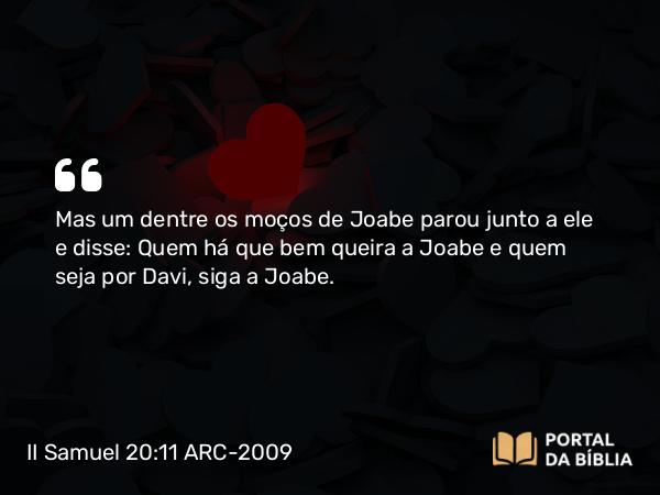 II Samuel 20:11 ARC-2009 - Mas um dentre os moços de Joabe parou junto a ele e disse: Quem há que bem queira a Joabe e quem seja por Davi, siga a Joabe.