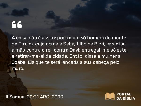 II Samuel 20:21 ARC-2009 - A coisa não é assim; porém um só homem do monte de Efraim, cujo nome é Seba, filho de Bicri, levantou a mão contra o rei, contra Davi; entregai-me só este, e retirar-me-ei da cidade. Então, disse a mulher a Joabe: Eis que te será lançada a sua cabeça pelo muro.