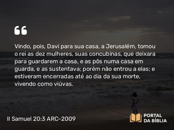 II Samuel 20:3 ARC-2009 - Vindo, pois, Davi para sua casa, a Jerusalém, tomou o rei as dez mulheres, suas concubinas, que deixara para guardarem a casa, e as pôs numa casa em guarda, e as sustentava; porém não entrou a elas; e estiveram encerradas até ao dia da sua morte, vivendo como viúvas.