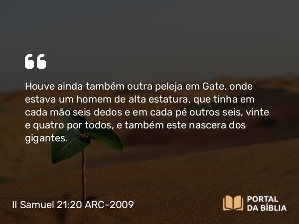 II Samuel 21:20 ARC-2009 - Houve ainda também outra peleja em Gate, onde estava um homem de alta estatura, que tinha em cada mão seis dedos e em cada pé outros seis, vinte e quatro por todos, e também este nascera dos gigantes.