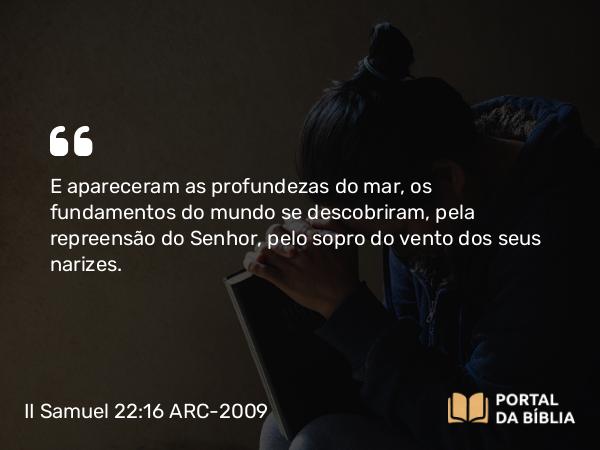 II Samuel 22:16 ARC-2009 - E apareceram as profundezas do mar, os fundamentos do mundo se descobriram, pela repreensão do Senhor, pelo sopro do vento dos seus narizes.