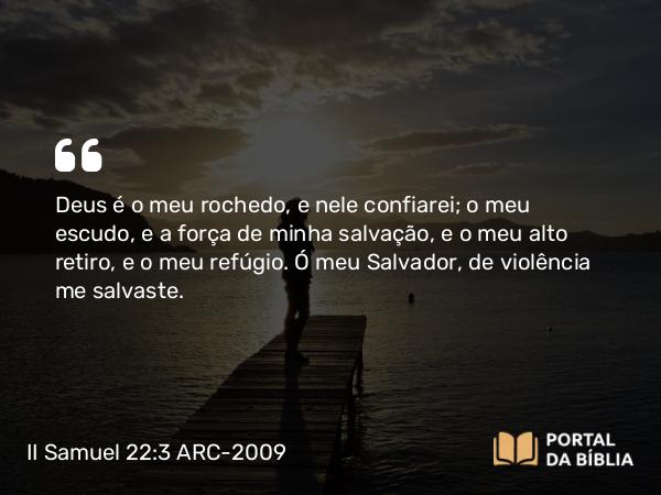 II Samuel 22:3 ARC-2009 - Deus é o meu rochedo, e nele confiarei; o meu escudo, e a força de minha salvação, e o meu alto retiro, e o meu refúgio. Ó meu Salvador, de violência me salvaste.