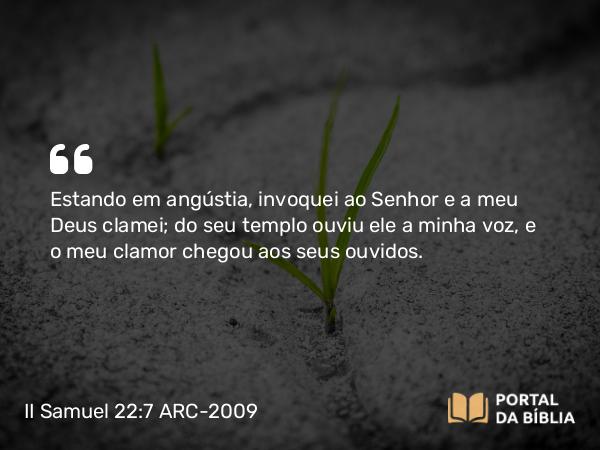 II Samuel 22:7 ARC-2009 - Estando em angústia, invoquei ao Senhor e a meu Deus clamei; do seu templo ouviu ele a minha voz, e o meu clamor chegou aos seus ouvidos.