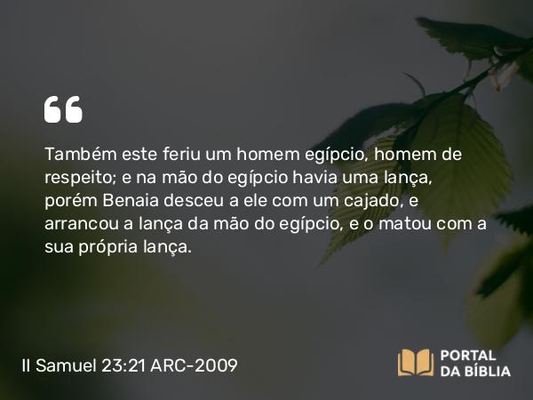 II Samuel 23:21 ARC-2009 - Também este feriu um homem egípcio, homem de respeito; e na mão do egípcio havia uma lança, porém Benaia desceu a ele com um cajado, e arrancou a lança da mão do egípcio, e o matou com a sua própria lança.