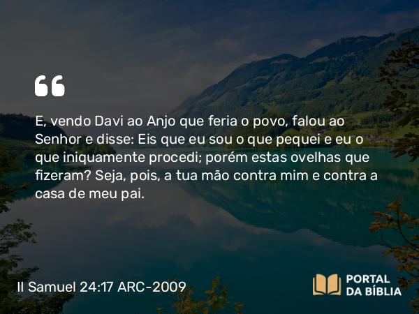 II Samuel 24:17 ARC-2009 - E, vendo Davi ao Anjo que feria o povo, falou ao Senhor e disse: Eis que eu sou o que pequei e eu o que iniquamente procedi; porém estas ovelhas que fizeram? Seja, pois, a tua mão contra mim e contra a casa de meu pai.