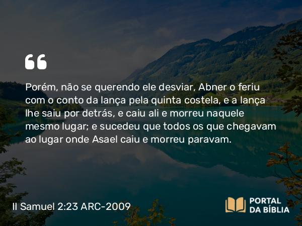 II Samuel 2:23 ARC-2009 - Porém, não se querendo ele desviar, Abner o feriu com o conto da lança pela quinta costela, e a lança lhe saiu por detrás, e caiu ali e morreu naquele mesmo lugar; e sucedeu que todos os que chegavam ao lugar onde Asael caiu e morreu paravam.