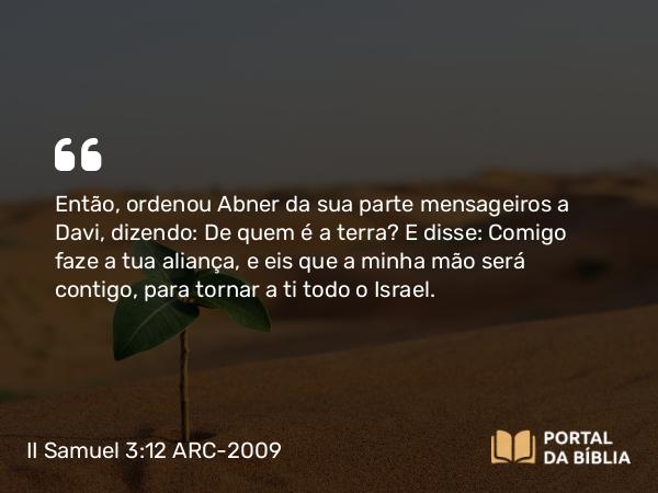 II Samuel 3:12 ARC-2009 - Então, ordenou Abner da sua parte mensageiros a Davi, dizendo: De quem é a terra? E disse: Comigo faze a tua aliança, e eis que a minha mão será contigo, para tornar a ti todo o Israel.