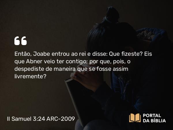 II Samuel 3:24 ARC-2009 - Então, Joabe entrou ao rei e disse: Que fizeste? Eis que Abner veio ter contigo; por que, pois, o despediste de maneira que se fosse assim livremente?